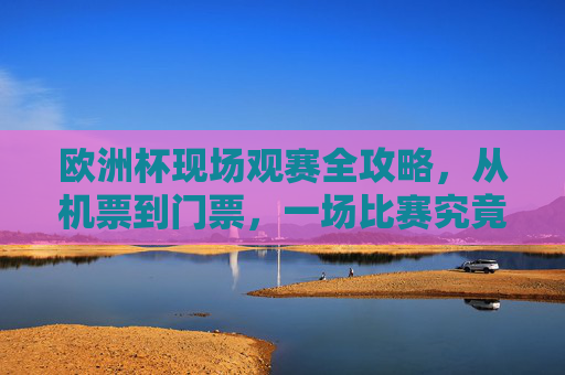 欧洲杯现场观赛全攻略,从机票到门票,一场比赛究竟要花多少钱?欧洲杯现场观赛费用全攻略,机票门票一场比赛要花多少钱?