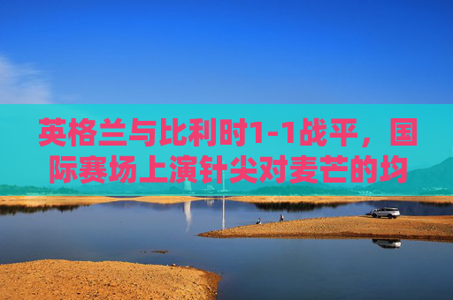 英格兰与比利时1-1战平,国际赛场上演针尖对麦芒的均衡之战,英格兰vs比利时1-1战平,国际赛场针尖对麦芒均衡之战