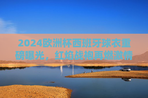 2024欧洲杯西班牙球衣重磅曝光,红焰战袍再燃激情,传统与创新交织,2024欧洲杯西班牙红焰战袍,传统与创新再燃激情