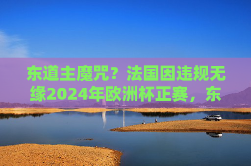 东道主魔咒?法国因违规无缘2024年欧洲杯正赛,东道主魔咒?法国因违规无缘2024欧洲杯正赛