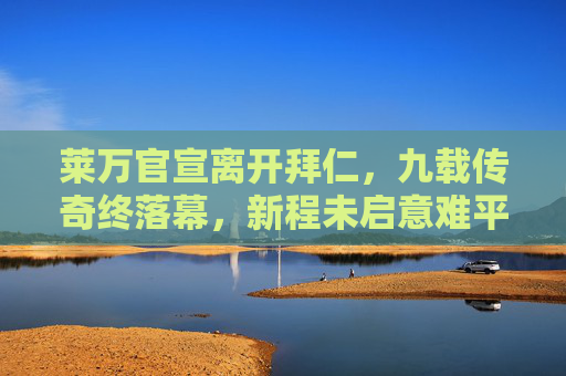 莱万官宣离开拜仁,九载传奇终落幕,新程未启意难平,莱万九载拜仁传奇落幕,新程未启意难平