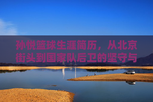 孙悦篮球生涯简历，从北京街头到国家队后卫的坚守与荣耀，街头到国手，孙悦篮球生涯的坚守与荣耀