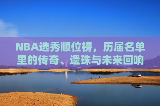 NBA选秀顺位榜,历届名单里的传奇、遗珠与未来回响,NBA选秀顺位榜,传奇、遗珠与未来回响