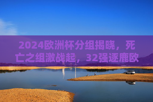 2024欧洲杯分组揭晓，死亡之组激战起，32强逐鹿欧陆荣耀，2024欧洲杯分组揭晓，死亡之组激战起，32强逐鹿欧陆荣耀