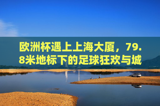 欧洲杯遇上上海大厦,79.8米地标下的足球狂欢与城市记忆,欧洲杯邂逅上海大厦,79.8米地标下的足球狂欢与城市记忆