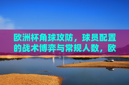 欧洲杯角球攻防,球员配置的战术博弈与常规人数,欧洲杯角球攻防,球员配置与常规人数下的战术博弈