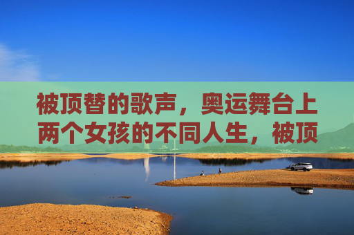 被顶替的歌声,奥运舞台上两个女孩的不同人生,被顶替的歌声,奥运舞台上的双面人生