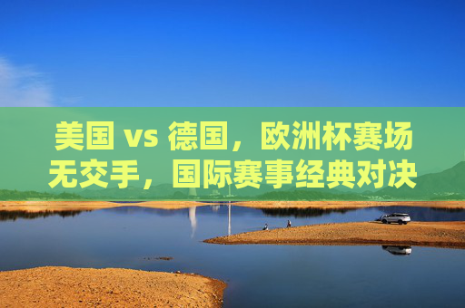 美国 vs 德国,欧洲杯赛场无交手,国际赛事经典对决回顾,美德对决,欧洲杯赛场无交手,国际赛事经典回顾