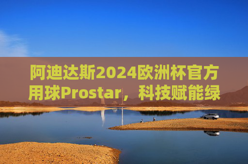 阿迪达斯2024欧洲杯官方用球Prostar，科技赋能绿茵，设计点燃激情，阿迪达斯Prostar，2024欧洲杯官方用球，科技赋能绿茵，设计点燃激情