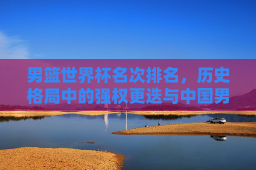 男篮世界杯名次排名,历史格局中的强权更迭与中国男篮的突围之路,男篮世界杯历史强权更迭与中国男篮突围之路