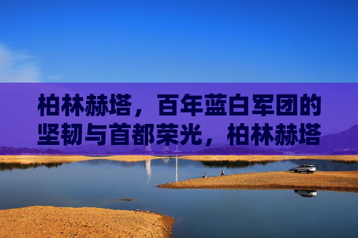 柏林赫塔,百年蓝白军团的坚韧与首都荣光,柏林赫塔,百年蓝白军团的坚韧与首都荣光