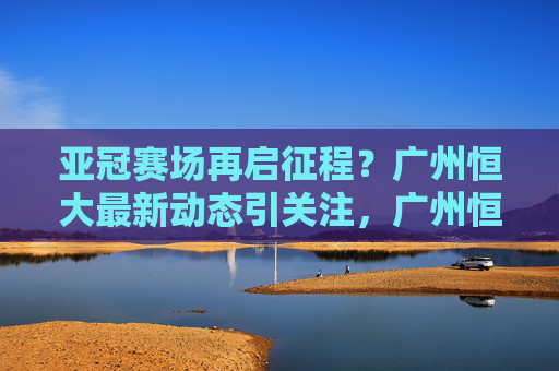 亚冠赛场再启征程？广州恒大最新动态引关注，广州恒大亚冠最新动态引关注