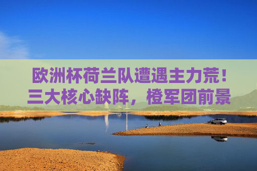 欧洲杯荷兰队遭遇主力荒!三大核心缺阵,橙军团前景几何?