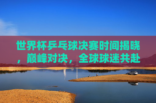世界杯乒乓球决赛时间揭晓,巅峰对决,全球球迷共赴乒乓盛宴!世界杯乒乓球决赛时间揭晓,巅峰对决引全球球迷共赴乒乓盛宴