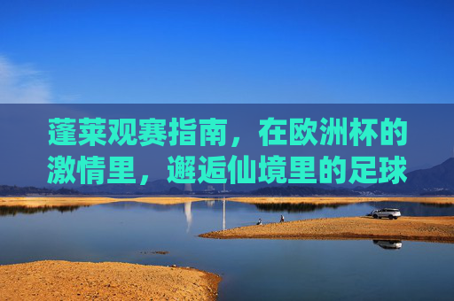 蓬莱观赛指南，在欧洲杯的激情里，邂逅仙境里的足球狂欢，仙境蓬莱欧洲杯观赛指南，邂逅足球狂欢