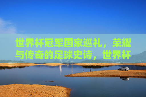 世界杯冠军国家巡礼,荣耀与传奇的足球史诗,世界杯冠军国家巡礼,荣耀与传奇的足球史诗