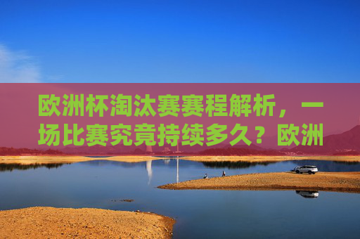 欧洲杯淘汰赛赛程解析,一场比赛究竟持续多久?欧洲杯淘汰赛赛程解析,一场比赛到底持续多久?