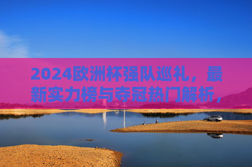 2024欧洲杯强队巡礼,最新实力榜与夺冠热门解析,2024欧洲杯强队实力榜与夺冠热门解析