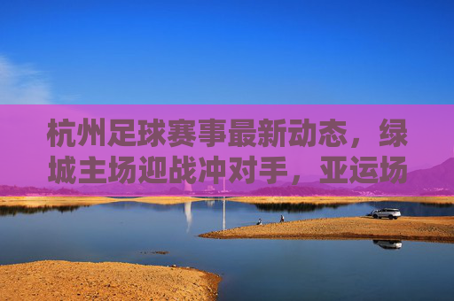 杭州足球赛事最新动态,绿城主场迎战冲对手,亚运场馆足球热持续升温,绿城主场迎战冲劲对手,杭州亚运场馆足球热度持续升温