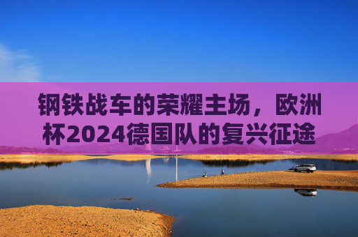 钢铁战车的荣耀主场，欧洲杯2024德国队的复兴征途，钢铁战车荣耀主场，欧洲杯2024德国队复兴征途