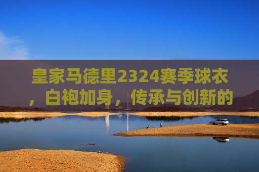 皇家马德里2324赛季球衣，白袍加身，传承与创新的赛场宣言，皇马2324赛季白袍，传承创新的赛场宣言