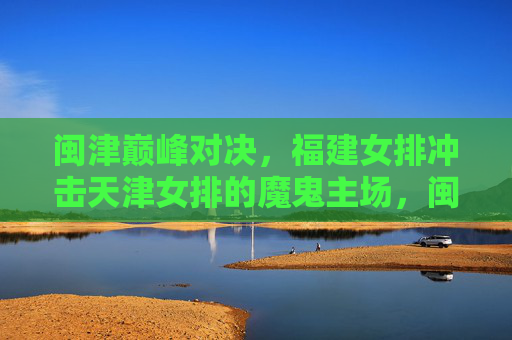 闽津巅峰对决,福建女排冲击天津女排的魔鬼主场,闽津巅峰对决,福建女排冲击天津魔鬼主场