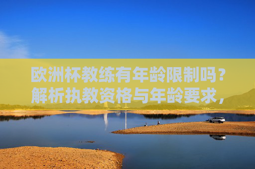 欧洲杯教练有年龄限制吗?解析执教资格与年龄要求,欧洲杯教练执教资格与年龄要求,有年龄限制吗?