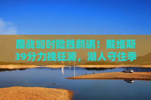 鏖战加时险胜鹈鹕!戴维斯39分力挽狂澜,湖人守住季后赛希望,戴维斯39分力挽狂澜 湖人加时险胜鹈鹕守住季后赛希望
