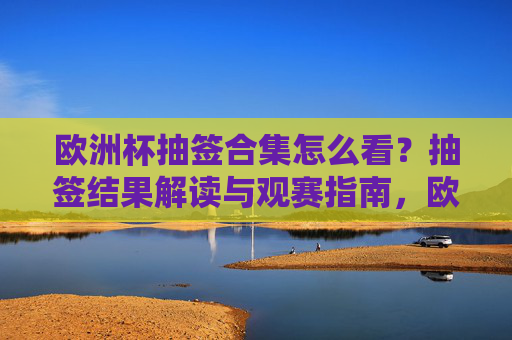 欧洲杯抽签合集怎么看?抽签结果解读与观赛指南,欧洲杯抽签解读与观赛指南