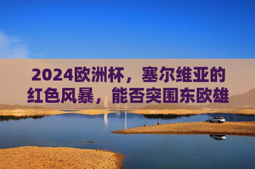 2024欧洲杯，塞尔维亚的红色风暴，能否突围东欧雄鹰？2024欧洲杯，塞尔维亚红色风暴能否突围东欧雄鹰？