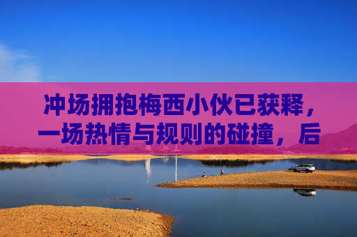 冲场拥抱梅西小伙已获释，一场热情与规则的碰撞，后续引发思考，冲场拥抱梅西小伙获释，热情与规则的碰撞与思考