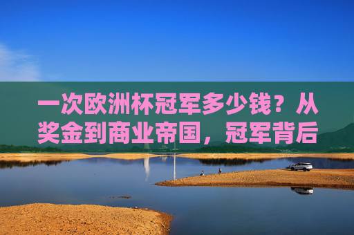 一次欧洲杯冠军多少钱?从奖金到商业帝国,冠军背后的财富密码,欧洲杯冠军,奖金与商业帝国的财富密码