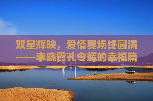 双星辉映,爱情赛场终圆满——李晓霞孔令辉的幸福篇章,双星辉映,爱情赛场终圆满