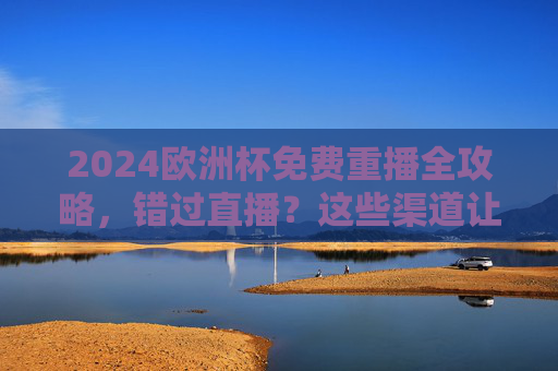 2024欧洲杯免费重播全攻略,错过直播?这些渠道让你不错过任何精彩,2024欧洲杯免费重播全攻略,错过直播也能不错过精彩