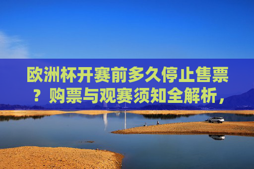 欧洲杯开赛前多久停止售票?购票与观赛须知全解析,欧洲杯开赛前停止售票时间及购票观赛须知全解析
