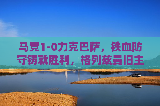 马竞1-0力克巴萨，铁血防守铸就胜利，格列兹曼旧主制球，马竞铁血防守1-0力克巴萨 格列兹曼旧主制球