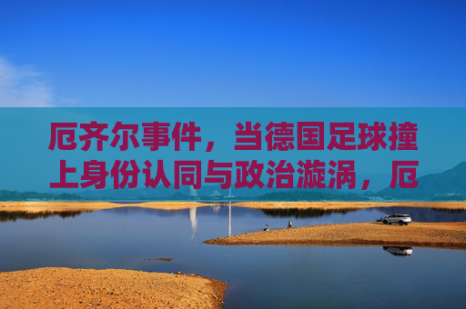 厄齐尔事件,当德国足球撞上身份认同与政治漩涡,厄齐尔事件,德国足球的身份认同与政治漩涡