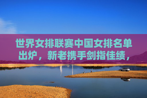 世界女排联赛中国女排名单出炉，新老携手剑指佳绩，朱婷领衔剑指巴黎奥运积分，世界女排联赛中国女排名单，朱婷领衔剑指巴黎奥运积分