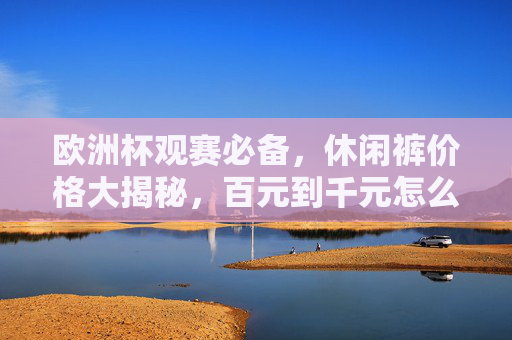 欧洲杯观赛必备,休闲裤价格大揭秘,百元到千元怎么选?欧洲杯观赛必备,休闲裤百元到千元怎么选?