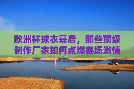 欧洲杯球衣幕后,那些顶级制作厂家如何点燃赛场激情?欧洲杯球衣幕后,顶级制作厂家如何点燃赛场激情?