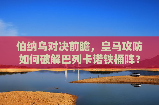 伯纳乌对决前瞻,皇马攻防如何破解巴列卡诺铁桶阵?伯纳乌对决前瞻,皇马攻防如何破解巴列卡诺铁桶阵?