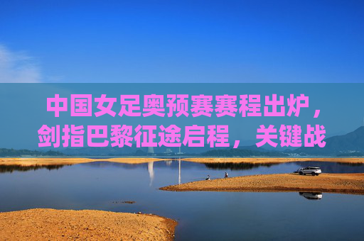中国女足奥预赛赛程出炉,剑指巴黎征途启程,关键战役引关注,中国女足奥预赛赛程出炉 剑指巴黎奥运征程启程