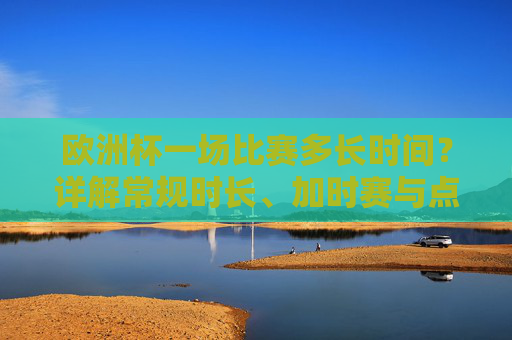 欧洲杯一场比赛多长时间?详解常规时长、加时赛与点球规则,欧洲杯比赛时长详解,常规、加时赛与点球规则