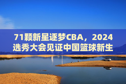 71颗新星逐梦CBA,2024选秀大会见证中国篮球新生力量崛起