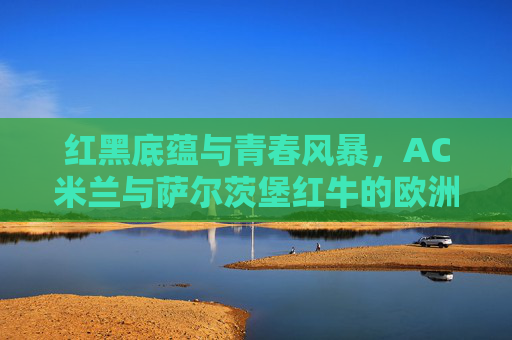 红黑底蕴与青春风暴，AC米兰与萨尔茨堡红牛的欧洲对话，红黑底蕴与青春风暴，AC米兰与萨尔茨堡红牛的欧洲对话