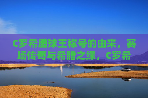 C罗希腊球王称号的由来,赛场传奇与希腊之缘,C罗希腊球王称号缘起,赛场传奇与希腊之缘