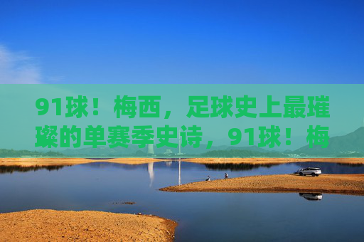 91球！梅西，足球史上最璀璨的单赛季史诗，91球！梅西足球史上最璀璨单赛季史诗