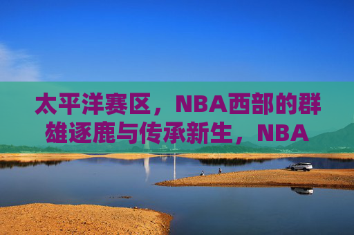 太平洋赛区，NBA西部的群雄逐鹿与传承新生，NBA西部太平洋赛区，群雄逐鹿与传承新生