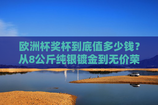 欧洲杯奖杯到底值多少钱?从8公斤纯银镀金到无价荣誉,揭秘德劳内杯的真实身价,揭秘德劳内杯,从8公斤纯银镀金到无价荣誉的真实身价