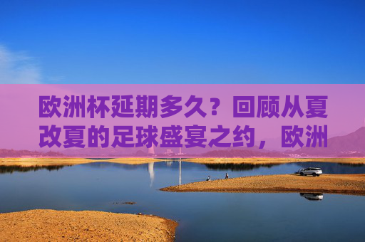 欧洲杯延期多久?回顾从夏改夏的足球盛宴之约,欧洲杯夏改夏之约,延期后的足球盛宴